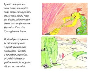 I puniti son squartati,
pance e mani son trafitte.
Corpi mozzi o insanguinati,
ahi che male, ahi che fitte!
Poi di colpo, all’improvviso,
Dante sente un forte suono.
Si rattrista il suo viso:
il presagio non è buono.
Dentro il pozzo infernale
da catene imprigionati
i giganti guardan male
e sorvegliano i dannati.
C’è Nembron, il parolaio.
Di Babele lui inventò
quella torre che fu un guaio,
più nessuno comunicò.
 