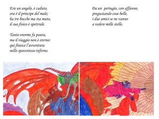 Era un angelo, è caduto, Da un pertugio, con affanno,
ora è il principe del male; pregustando cose belle,
ha tre bocche ma sta muto, i due amici se ne vanno
il suo fisico è spettrale. a vedere mille stelle.
Tanto enorme fa paura,
ma il viaggio non è eterno:
qui finisce l’avventura
nello spaventoso inferno.
 