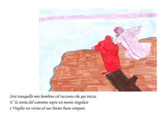 Stai tranquillo mio bambino col racconto che qui inizia.
E’ la storia del cammino sopra un monte singolare
e Virgilio sta vicino al suo Dante buon compare.
 