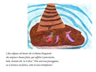 I due salgono sul monte che si chiama Purgatorio
che sorprese e buona fonte, qui soffrire è provvisorio..
mah,..lasciate che io vi dica:” Non sarà una passeggiata,
su si arranca con fatica, come in una arrampicata”.
 