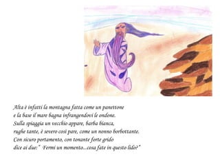 Alta è infatti la montagna fatta come un panettone
e la base il mare bagna infrangendovi le ondone.
Sulla spiaggia un vecchio appare, barba bianca,
rughe tante, è severo così pare, come un nonno borbottante.
Con sicuro portamento, con tonante forte grido
dice ai due:” Fermi un momento...cosa fate in questo lido?”
 