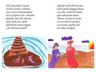 Chi li apostrofa è Catone, Splende il sole all’orizzonte,
vecchio austero e solitario, scalda quella spiaggia bianca,
non è certo un buontempone, ora i due scrutano il monte,
anzi è proprio il suo contrario. ogni indicazione manca.
Quando vede i due arrivati, Mentre cercano la strada,
crede subito che quelli ecco un lume là sul mare:
dall’inferno siano scappati si avvicina a quella rada
e gli sembrano monelli. con veloce navigare.
 