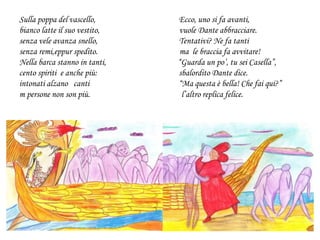 Sulla poppa del vascello, Ecco, uno si fa avanti,
bianco latte il suo vestito, vuole Dante abbracciare.
senza vele avanza snello, Tentativi? Ne fa tanti
senza remi,eppur spedito. ma le braccia fa avvitare!
Nella barca stanno in tanti, “Guarda un po’, tu sei Casella”,
cento spiriti e anche più: sbalordito Dante dice.
intonati alzano canti “Ma questa è bella! Che fai qui?”
m persone non son più. l’altro replica felice.
 