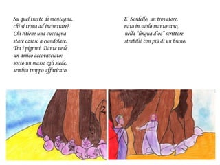 Su quel tratto di montagna, E’ Sordello, un trovatore,
chi si trova ad incontrare? nato in suolo mantovano,
Chi ritiene una cuccagna nella “lingua d’oc” scrittore
stare ozioso a ciondolare. strabiliò con più di un brano.
Tra i pigroni Dante vede
un amico accovacciato:
sotto un masso egli siede,
sembra troppo affaticato.
 