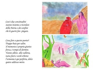 Così i due concittadini
stanno insieme a ricordare
della Patria e dei confini
che le guerre fan piegare.
Cosa fare a questo punto?
Troppo buio per salire.
Il momento è proprio giunto:
forza, è tempo di dormire.
Vanno allora alla valletta,
tutta fiori e verdi erbette:
l’armonia è qui perfetta, dolce
quiete addosso mette.
 