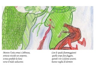 Mentre l’aria ormai s’abbruna, Con le spade fiammeggianti
striscia viscido un serpente, quella serpe fan fuggire,
scruta perfido la luna quindi i tre si fanno avanti,
verso il male seducente. hanno voglia di dormire
 