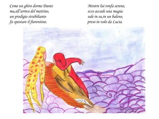 Come un ghiro dorme Dante Mentre lui ronfa sereno,
ma,all’arrivo del mattino, ecco accade una magia:
un prodigio strabiliante sale in su,in un baleno,
fa spostare il fiorentino. preso in volo da Lucia.
 