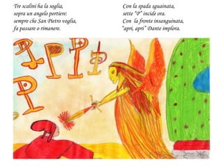 Tre scalini ha la soglia, Con la spada sguainata,
sopra un angelo portiere: sette “P” incide ora.
sempre che San Pietro voglia, Con la fronte insanguinata,
fa passare o rimanere. “apri, apri” Dante implora.
 