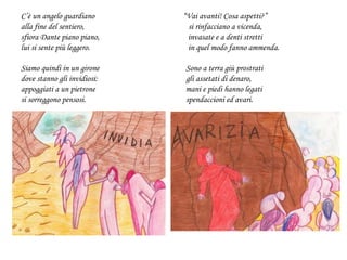 C’è un angelo guardiano “Vai avanti! Cosa aspetti?”
alla fine del sentiero, si rinfacciano a vicenda,
sfiora Dante piano piano, invasate e a denti stretti
lui si sente più leggero. in quel modo fanno ammenda.
Siamo quindi in un girone Sono a terra giù prostrati
dove stanno gli invidiosi: gli assetati di denaro,
appoggiati a un pietrone mani e piedi hanno legati
si sorreggono pensosi. spendaccioni ed avari.
 