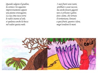 Quando salgono il gradino, I suoi frutti sono tanti,
la cornice è la seguente: prelibati e assai succosi,
improvvisamente appare ma anche fossero giganti
una pianta stravagante. non ci arrivano i golosi.
La sua cima tocca terra Sete e fame, che tortura
le radici stanno al sole, li tormentano, lontani:
si spalanca anche la bocca a quei frutti, quanto è dura,
nel vedere questa mole. magri tendono le mani.
 