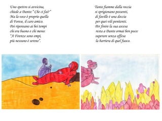 Uno spettro si avvicina, Tante fiamme dalla roccia
chiede a Dante:” Che ci fai?” si sprigionano possenti,
Ma la voce è proprio quella di faville è una doccia
di Forese, il caro amico. per quei vili penitenti.
Poi ripensano ai bei tempi Per finire la sua ascesa
chi era buono e chi meno: resta a Dante ormai ben poco:
“A Firenze sono empi, superare senza offesa
più nessuno è sereno”. la barriera di quel fuoco.
 