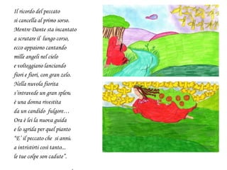 Il ricordo del peccato
si cancella al primo sorso.
Mentre Dante sta incantato
a scrutare il lungo corso,
ecco appaiono cantando
mille angeli nel cielo
e volteggiano lanciando
fiori e fiori, con gran zelo.
Nella nuvola fiorita
s’intravede un gran splendore:
è una donna rivestita
da un candido fulgore…
Ora è lei la nuova guida
e lo sgrida per quel pianto:
“E’ il peccato che si annida
a intristirti così tanto...
le tue colpe son cadute”.
 