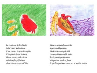 La coscienza dello sbaglio Beve un’acqua che cancella
in lui cresce a dismisura i peccati del passato.
il suo cuore è in gran travaglio, Beatrice è ancor più bella
il rimpianto è una tortura. contemplata in quello stato:
Dante sviene, cade a terra lei lo prende per la mano
e al risveglio gli fa bene e lo porta a un altro fiume
di succhiarsi un poco il dito di quell’acqua beva un sorso e si sentirà rinato.
 