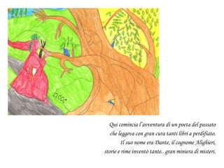 Qui comincia l’avventura di un poeta del passato
che leggeva con gran cura tanti libri a perdifiato.
Il suo nome era Dante, il cognome Alighieri,
storie e rime inventò tante.. gran miniera di misteri.
 