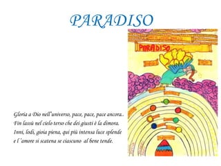 PARADISO
Gloria a Dio nell’universo, pace, pace, pace ancora..
Fin lassù nel cielo terso che dei giusti è la dimora.
Inni, lodi, gioia piena, qui più intensa luce splende
e l ’amore si scatena se ciascuno al bene tende.
 