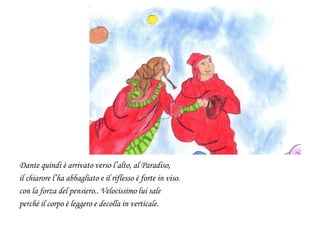 Dante quindi è arrivato verso l’alto, al Paradiso,
il chiarore l’ha abbagliato e il riflesso è forte in viso.
con la forza del pensiero.. Velocissimo lui sale
perché il corpo è leggero e decolla in verticale.
 