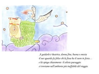 A guidarlo è Beatrice, donna fine, buona e onesta
il suo sguardo fa felice chi la fissa ha il cuore in festa…
e lei spiega chiaramente il celeste paesaggio:
ci troviamo nell’ambiente più ineffabile del viaggio.
 