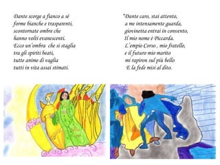Dante scorge a fianco a sé “Dante caro, stai attento,
forme bianche e trasparenti, a me intensamente guarda,
scontornate ombre che giovinetta entrai in convento,
hanno volti evanescenti. Il mio nome è Piccarda.
Ecco un’ombra che si staglia L’empio Corso , mio fratello,
tra gli spiriti beati, e il futuro mio marito
tutte anime di vaglia mi rapiron sul più bello
tutti in vita assai stimati. E la fede misi al dito.
 