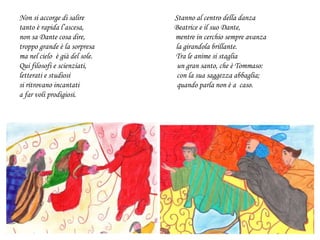 Non si accorge di salire Stanno al centro della danza
tanto è rapida l’ascesa, Beatrice e il suo Dante,
non sa Dante cosa dire, mentre in cerchio sempre avanza
troppo grande è la sorpresa la girandola brillante.
ma nel cielo è già del sole. Tra le anime si staglia
Qui filosofi e scienziati, un gran santo, che è Tommaso:
letterati e studiosi con la sua saggezza abbaglia;
si ritrovano incantati quando parla non è a caso.
a far voli prodigiosi.
 