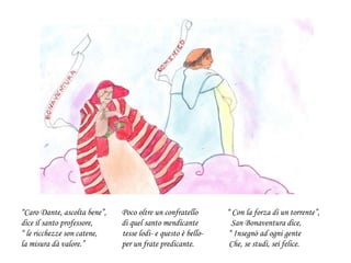 “Caro Dante, ascolta bene”, Poco oltre un confratello “ Con la forza di un torrente”,
dice il santo professore, di quel santo mendicante San Bonaventura dice,
“ le ricchezze son catene, tesse lodi- e questo è bello- “ Insegnò ad ogni gente
la misura dà valore.” per un frate predicante. Che, se studi, sei felice.
 