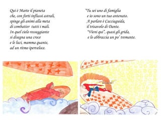 Qui è Marte il pianeta “Tu sei uno di famiglia
che, con forti influssi astrali, e io sono un tuo antenato.
spinge gli animi alla meta A parlare è Cacciaguida,
di combatter tutti i mali. il trisavolo di Dante.
In quel cielo rosseggiante “Vieni qui”, quasi gli grida,
si disegna una croce e lo abbraccia un po’ tremante.
e le luci, mamma quante,
ad un ritmo iperveloce.
 