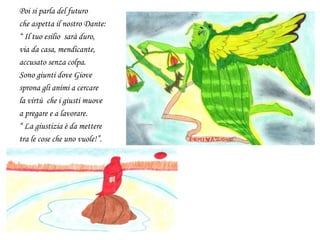 Poi si parla del futuro
che aspetta il nostro Dante:
“ Il tuo esilio sarà duro,
via da casa, mendicante,
accusato senza colpa.
Sono giunti dove Giove
sprona gli animi a cercare
la virtù che i giusti muove
a pregare e a lavorare.
“ La giustizia è da mettere
tra le cose che uno vuole!”.
 