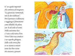 E’ un aquila imperiale
che comincia ad insegnare:
“La giustizia è immortale,
non lo devi dubitare”.
Poi il pennuto si allontana
e raggiunge il firmamento
come allodola che plana
con le ali volte al vento.
Nella saturnina luce
c’è una scala tutta d’oro.
Verso l’alto essa conduce:
è un superbo ghirigoro.
Sulla scala senza fine
se ne stanno a roteare
tante luci ben vicine
che aiutano a pensare.
 