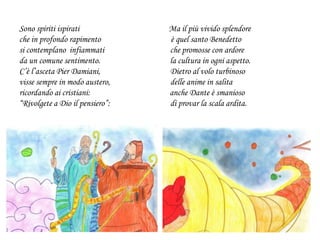 Sono spiriti ispirati Ma il più vivido splendore
che in profondo rapimento è quel santo Benedetto
si contemplano infiammati che promosse con ardore
da un comune sentimento. la cultura in ogni aspetto.
C’è l’asceta Pier Damiani, Dietro al volo turbinoso
visse sempre in modo austero, delle anime in salita
ricordando ai cristiani: anche Dante è smanioso
“Rivolgete a Dio il pensiero”: di provar la scala ardita.
 