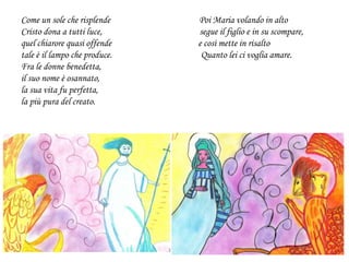 Come un sole che risplende Poi Maria volando in alto
Cristo dona a tutti luce, segue il figlio e in su scompare,
quel chiarore quasi offende e così mette in risalto
tale è il lampo che produce. Quanto lei ci voglia amare.
Fra le donne benedetta,
il suo nome è osannato,
la sua vita fu perfetta,
la più pura del creato.
 