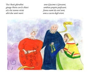 Tra i beati gherubini sono Giacomo e Giovanni,
giunge Pietro con le chiavi sembran proprio professori;
ed a lui stanno vicini fanno esami da cent’anni,
altri due santi soavi: sono a caccia degli errori.
 