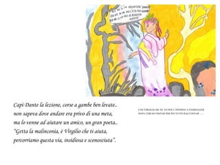 Capì Dante la lezione, corse a gambe ben levate..
non sapeva dove andare era privo di una meta,
ma lo venne ad aiutare un amico, un gran poeta..
“Getta la malinconia, è Virgilio che ti aiuta,
percorriamo questa via, insidiosa e sconosciuta”.
CON VIRGILIO ME NE VO PER L’INFERNO A PASSEGGIAR
NOVE CERCHI VISITAR PER POI TUTTO RACCONTAR ….
 