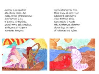 Superato il gran portone Osservando il vecchio tetro,
ad un fiume vanno i due: Dante sviene all’improvviso:
puzza, melma- che impressione! – patapum! E cade indietro
acque nere son le sue. con un tonfo ben deciso.
E’ Caronte che traghetta, Solo un tuono lo ridesta
sguardo torvo, agli occhi fuoco, ma è piombato già all’interno
quella gente che s’aspetta di quel luogo senza festa
male tanto, bene poco. ch’è chiamato nero inferno.
 