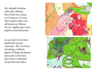 Poi riprende la discesa
nella valle dolorosa,
dove il male non si pesa,
ce n’è tanto,ce n’è a iosa.
Del secondo cerchio, ecco,
all’entrata sta Minosse
che con ringhio cupo e secco
proprio a tutti dà percosse.
La sua coda in aria mena,
giudicando i peccati
e percuote- ahi!- la schiena
di malvagi e scellerati.
Questo è il luogo dei dannati
senza pace e senza luce,
dove vanno i tormentati
che passione mal seduce.
 