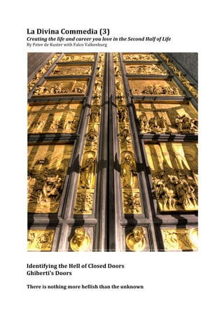 La	
  Divina	
  Commedia	
  (3)	
  
Creating	
  the	
  life	
  and	
  career	
  you	
  love	
  in	
  the	
  Second	
  Half	
  of	
  Life	
  
By	
  Peter	
  de	
  Kuster	
  with	
  Falco	
  Valkenburg	
  	
  
	
  




                                                                                                           	
  
	
  
	
  
Identifying	
  the	
  Hell	
  of	
  Closed	
  Doors	
  	
  
Ghiberti’s	
  Doors	
  	
  
	
  
There	
  is	
  nothing	
  more	
  hellish	
  than	
  the	
  unknown	
  	
  
 