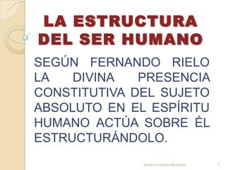 LA ESTRUCTURA DEL SER HUMANO SEGÚN FERNANDO RIELO LA DIVINA PRESENCIA CONSTITUTIVA DEL SUJETO ABSOLUTO EN EL ESPÍRITU HUMANO ACTÚA SOBRE ÉL ESTRUCTURÁNDOLO. 1 Ximena Herrera Montoya 