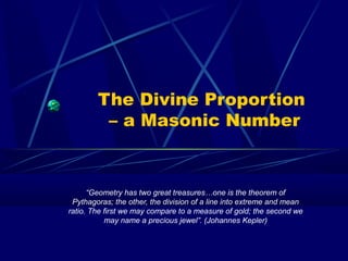 The Divine Proportion
– a Masonic Number
“Geometry has two great treasures…one is the theorem of
Pythagoras; the other, the division of a line into extreme and mean
ratio. The first we may compare to a measure of gold; the second we
may name a precious jewel”. (Johannes Kepler)
 