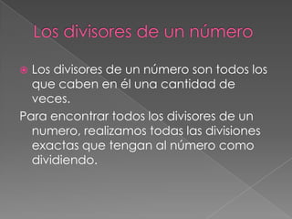 Los divisores de un número son todos los
que caben en él una cantidad de
veces.
Para encontrar todos los divisores de un
numero, realizamos todas las divisiones
exactas que tengan al número como
dividiendo.


 
