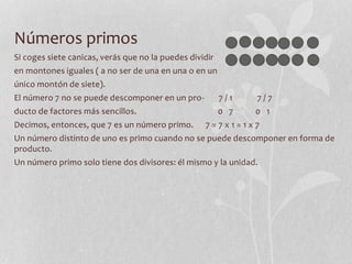 Números primos
Si coges siete canicas, verás que no la puedes dividir
en montones iguales ( a no ser de una en una o en un
único montón de siete).
El número 7 no se puede descomponer en un pro- 7 / 1 7 / 7
ducto de factores más sencillos. 0 7 0 1
Decimos, entonces, que 7 es un número primo. 7 = 7 x 1 = 1 x 7
Un número distinto de uno es primo cuando no se puede descomponer en forma de
producto.
Un número primo solo tiene dos divisores: él mismo y la unidad.
 