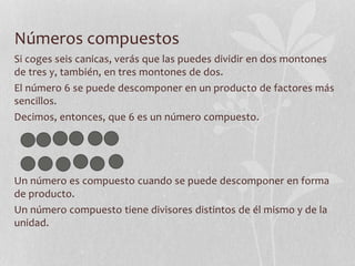 Números compuestos
Si coges seis canicas, verás que las puedes dividir en dos montones
de tres y, también, en tres montones de dos.
El número 6 se puede descomponer en un producto de factores más
sencillos.
Decimos, entonces, que 6 es un número compuesto.
Un número es compuesto cuando se puede descomponer en forma
de producto.
Un número compuesto tiene divisores distintos de él mismo y de la
unidad.
 