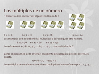 Los múltiplos de un número
• Observa cómo obtenemos algunos múltiplos de 6
6 x 1 = 6 6 x 2 = 12 6 x 3 = 18 6 x 4 = 24
Los múltiplos de 6 se obtienen al multiplicar 6 por cualquier otro número.
6 x 5 = 30 6 x 10 = 60 6 x 25 = 150
Los números 6, 12, 18, 24, 30, … 60, … 150, … son múltiplos de 6
Como consecuencia de lo anterior, el cociente de cualquiera de ellos entre 6 es
exacto.
150 : 6 = 25 resto = 0
Los múltiplos de un número se obtienen multiplicando ese número por 1, 2, 3, 4, …
 