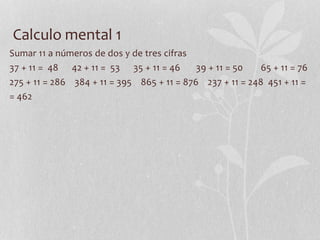Calculo mental 1
Sumar 11 a números de dos y de tres cifras
37 + 11 = 48 42 + 11 = 53 35 + 11 = 46 39 + 11 = 50 65 + 11 = 76
275 + 11 = 286 384 + 11 = 395 865 + 11 = 876 237 + 11 = 248 451 + 11 =
= 462
 