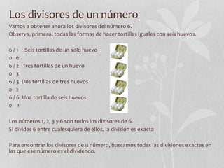 Los divisores de un número
Vamos a obtener ahora los divisores del número 6.
Observa, primero, todas las formas de hacer tortillas iguales con seis huevos.
6 / 1 Seis tortillas de un solo huevo
0 6
6 / 2 Tres tortillas de un huevo
0 3
6 / 3 Dos tortillas de tres huevos
0 2
6 / 6 Una tortilla de seis huevos
0 1
Los números 1, 2, 3 y 6 son todos los divisores de 6.
Si divides 6 entre cualesquiera de ellos, la división es exacta
Para encontrar los divisores de u número, buscamos todas las divisiones exactas en
las que ese número es el dividendo.
 