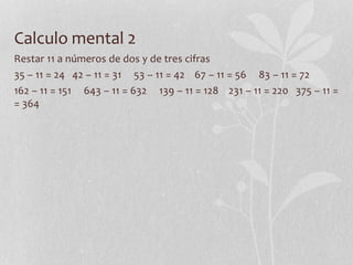 Calculo mental 2
Restar 11 a números de dos y de tres cifras
35 – 11 = 24 42 – 11 = 31 53 – 11 = 42 67 – 11 = 56 83 – 11 = 72
162 – 11 = 151 643 – 11 = 632 139 – 11 = 128 231 – 11 = 220 375 – 11 =
= 364
 