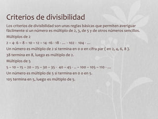 Criterios de divisibilidad
Los criterios de divisibilidad son unas reglas básicas que permiten averiguar
fácilmente si un número es múltiplo de 2, 3, de 5 y de otros números sencillos.
Múltiplos de 2
2 – 4- 6 – 8 – 10 – 12 – 14 -16 - 18 - … - 102 - 104 - …
Un número es múltiplo de 2 si termina en 0 o en cifra par ( en 2, 4, 6, 8 ).
38 termina en 8, luego es múltiplo de 2.
Múltiplos de 5
5 – 10 – 15 – 20 – 25 – 30 – 35 - 40 – 45 - .. – 100 – 105 – 110 - …
Un número es múltiplo de 5 si termina en 0 o en 5.
105 termina en 5, luego es múltiplo de 5.
 
