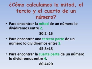 ¿Cómo calculamos la mitad, el
   tercio y el cuarto de un
           número?
• Para encontrar la mitad de un número lo
  dividiremos entre 2.
                    30:2=15
• Para encontrar una tercera parte de un
  número lo dividiremos entre 3.
                    45:3=15
• Para encontrar la cuarta parte de un número
  lo dividiremos entre 4.
                    80:4=20
 
