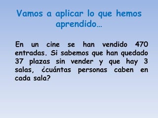 Vamos a aplicar lo que hemos
        aprendido…

En un cine se han vendido 470
entradas. Si sabemos que han quedado
37 plazas sin vender y que hay 3
salas, ¿cuántas personas caben en
cada sala?
 