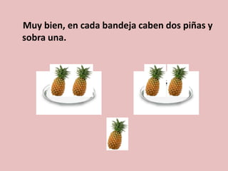 Muy bien, en cada bandeja caben dos piñas y
sobra una.
 