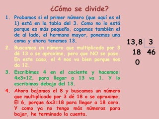 ¿Cómo se divide?
1. Probamos si el primer número (que aquí es el
   1) está en la tabla del 3. Como no lo está
   porque es más pequeño, cogemos también el
   de al lado, el hermano mayor, ponemos una
   coma y ahora tenemos 13.                       13,8 3
2. Buscamos un número que multiplicado por 3
   dé 13 o se aproxime, pero que NO se pase.       18 46
   En este caso, el 4 nos va bien porque nos
   da 12..                                          0
3. Escribimos 4 en el cociente y hacemos:
   4x3=12, para llegar a 13 va 1. Y lo
   escribimos debajo del 13.
4. Ahora bajamos el 8 y buscamos un número
   que multiplicado por 3 dé 18 o se aproxime.
   El 6, porque 6x3=18 para llegar a 18 cero.
   Y como ya no tengo más números para
   bajar, he terminado la cuenta.
 