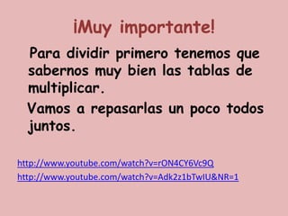 ¡Muy importante!
  Para dividir primero tenemos que
  sabernos muy bien las tablas de
  multiplicar.
  Vamos a repasarlas un poco todos
  juntos.

http://www.youtube.com/watch?v=rON4CY6Vc9Q
http://www.youtube.com/watch?v=Adk2z1bTwIU&NR=1
 