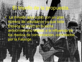 El triunfo de la propuesta. La división azul contó con un gran número de voluntarios ya que toda España se volcó en la lucha anticomunismo debido a la influencia de los medios de comunicación, controlados por la Falange. 
